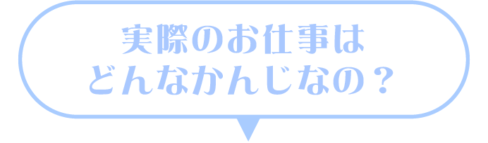 実際のお仕事はどんなかんじなの?